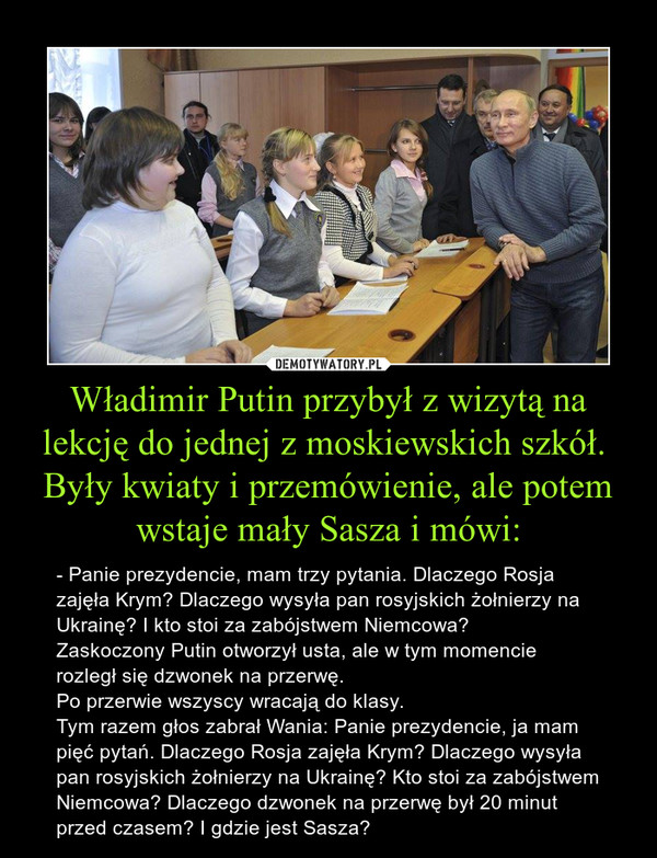 W³adimir Putin przyby³ z wizyt± na lekcjê do jednej z moskiewskich szkó³.   By³y kwiaty i przemówienie, ale potem wstaje ma³y Sasza i mówi: – - Panie prezydencie, mam trzy pytania. Dlaczego Rosja zajê³a Krym? Dlaczego wysy³a pan rosyjskich ¿o³nierzy na Ukrainê? I kto stoi za zabójstwem Niemcowa?   Zaskoczony Putin otworzy³ usta, ale w tym momencie rozleg³ siê dzwonek na przerwê.   Po przerwie wszyscy wracaj± do klasy.   Tym razem g³os zabra³ Wania: Panie prezydencie, ja mam piêæ pytañ. Dlaczego Rosja zajê³a Krym? Dlaczego wysy³a pan rosyjskich ¿o³nierzy na Ukrainê? Kto stoi za zabójstwem Niemcowa? Dlaczego dzwonek na przerwê by³ 20 minut przed czasem? I gdzie jest Sasza?  