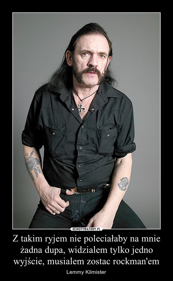 Z takim ryjem nie poleciałaby na mnie żadna dupa, widzialem tylko jedno wyjście, musialem zostac rockman'em – Lemmy Kilmister 