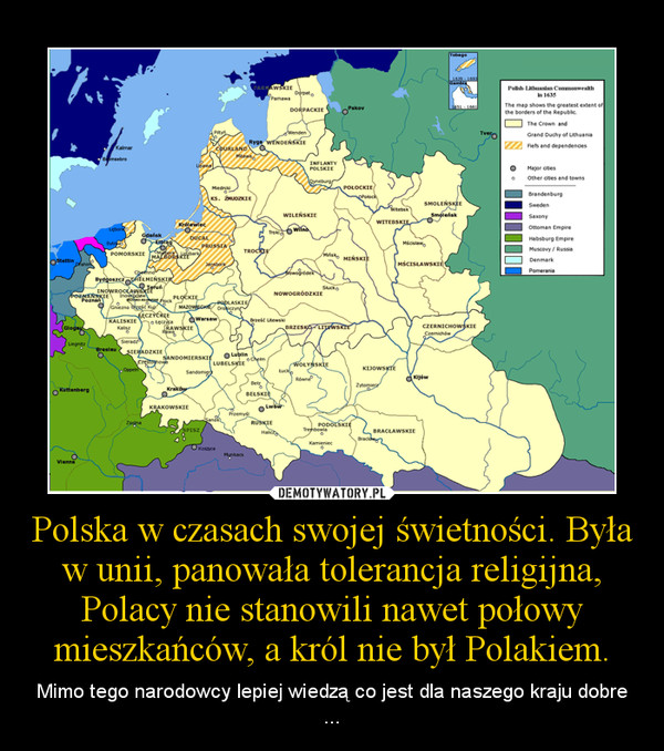 Polska w czasach swojej świetności. Była w unii, panowała tolerancja religijna, Polacy nie stanowili nawet połowy mieszkańców, a król nie był Polakiem. – Mimo tego narodowcy lepiej wiedzą co jest dla naszego kraju dobre ... 