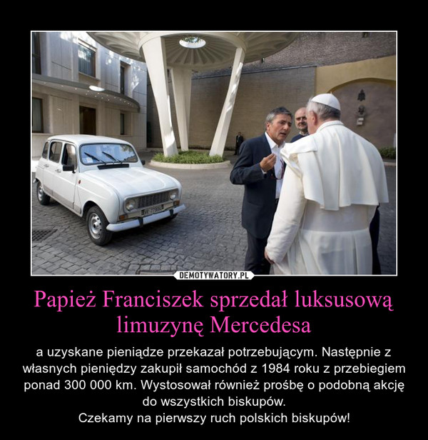 Papież Franciszek sprzedał luksusową limuzynę Mercedesa – a uzyskane pieniądze przekazał potrzebującym. Następnie z własnych pieniędzy zakupił samochód z 1984 roku z przebiegiem ponad 300 000 km. Wystosował również prośbę o podobną akcję do wszystkich biskupów.Czekamy na pierwszy ruch polskich biskupów! 