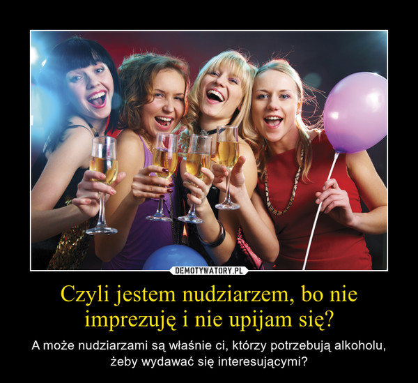 Czyli jestem nudziarzem, bo nie imprezuję i nie upijam się? – A może nudziarzami są właśnie ci, którzy potrzebują alkoholu, żeby wydawać się interesującymi? 
