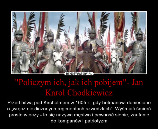 "Policzym ich, jak ich pobijem"- Jan Karol Chodkiewicz – Przed bitwą pod Kircholmem w 1605 r., gdy hetmanowi doniesiono o „wręcz niezliczonych regimentach szwedzkich”. Wyśmiać śmierć prosto w oczy - to się nazywa męstwo i pewność siebie, zaufanie do kompanów i patriotyzm 