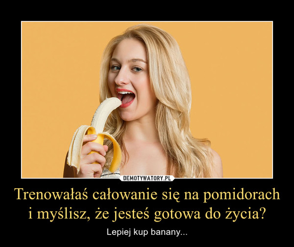 Trenowałaś całowanie się na pomidorach i myślisz, że jesteś gotowa do życia? – Lepiej kup banany... 