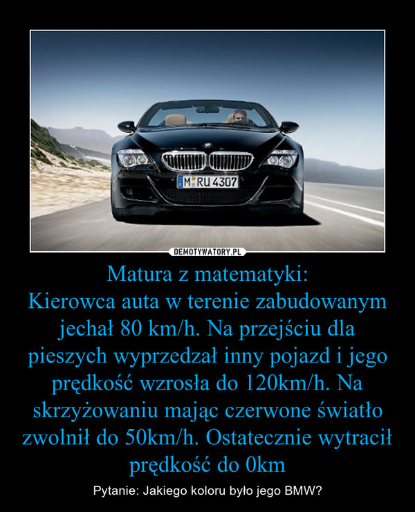 Matura z matematyki:Kierowca auta w terenie zabudowanym jechał 80 km/h. Na przejściu dla pieszych wyprzedzał inny pojazd i jego prędkość wzrosła do 120km/h. Na skrzyżowaniu mając czerwone światło zwolnił do 50km/h. Ostatecznie wytracił prędkość do 0km – Pytanie: Jakiego koloru było jego BMW? 