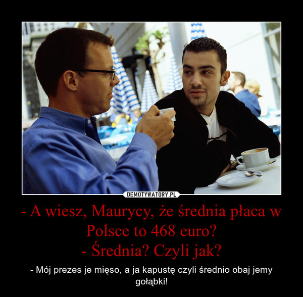 - A wiesz, Maurycy, że średnia płaca w Polsce to 468 euro?- Średnia? Czyli jak? – - Mój prezes je mięso, a ja kapustę czyli średnio obaj jemy gołąbki! 