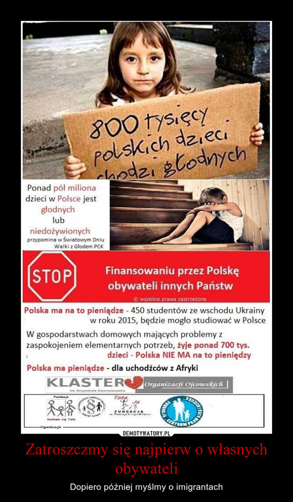 Zatroszczmy się najpierw o własnych obywateli – Dopiero później myślmy o imigrantach Ponad pół miliona dzieci w Polsce jest głodnych lub niedożywionych przypomina w światom/m Dniu Walki z Głodem PCK Finansowaniu przez Polskę obywateli innych Państw la wszelkie prawa zastrzeżone Polska ma na to pieniądze - 450 studentów ze wschodu Ukrainy w roku 2015, będzie mogło studiować w Polsce W gospodarstwach domowych mających problemy z zaspokojeniem elementarnych potrzeb, żyje ponad 700 tys. dzieci - Polska NIE MA na to pieniędzy Polska ma pieniądze - dla uchodźców z Afryki 