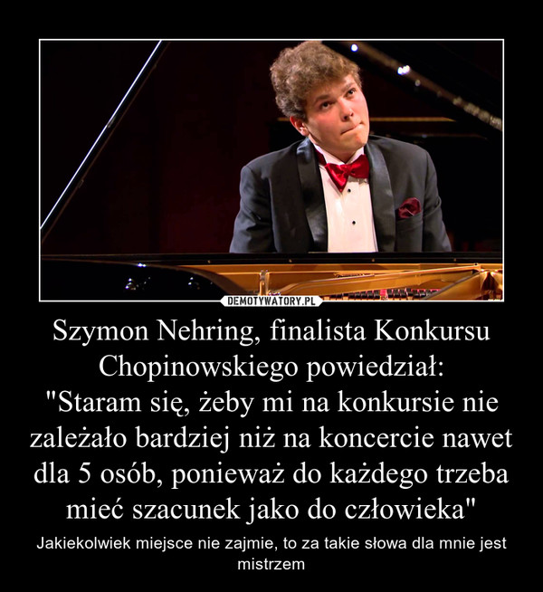 Szymon Nehring, finalista Konkursu Chopinowskiego powiedział:
"Staram się, żeby mi na konkursie nie zależało bardziej niż na koncercie nawet dla 5 osób, ponieważ do każdego trzeba mieć szacunek jako do człowieka"