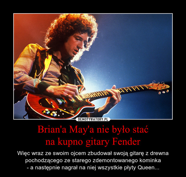 Brian'a May'a nie było staćna kupno gitary Fender – Więc wraz ze swoim ojcem zbudował swoją gitarę z drewna pochodzącego ze starego zdemontowanego kominka- a następnie nagrał na niej wszystkie płyty Queen... 