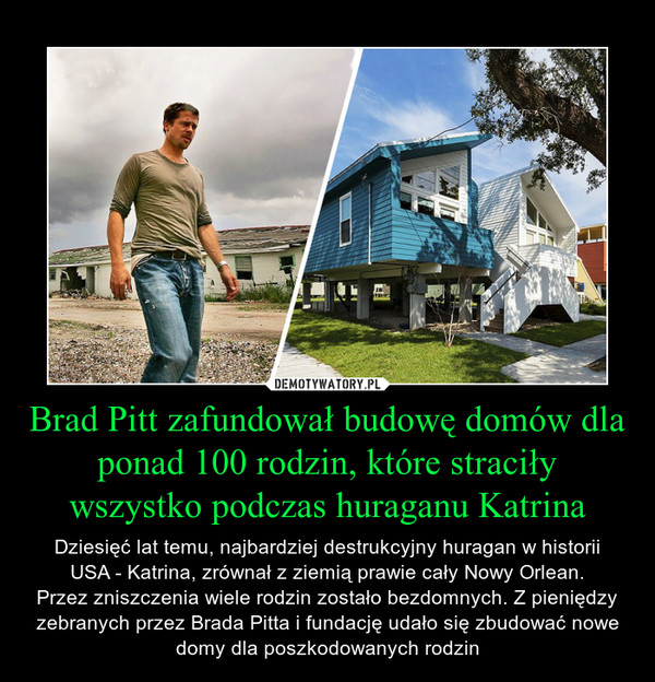 Brad Pitt zafundował budowę domów dla ponad 100 rodzin, które straciły wszystko podczas huraganu Katrina – Dziesięć lat temu, najbardziej destrukcyjny huragan w historiiUSA - Katrina, zrównał z ziemią prawie cały Nowy Orlean.Przez zniszczenia wiele rodzin zostało bezdomnych. Z pieniędzy zebranych przez Brada Pitta i fundację udało się zbudować nowe domy dla poszkodowanych rodzin 
