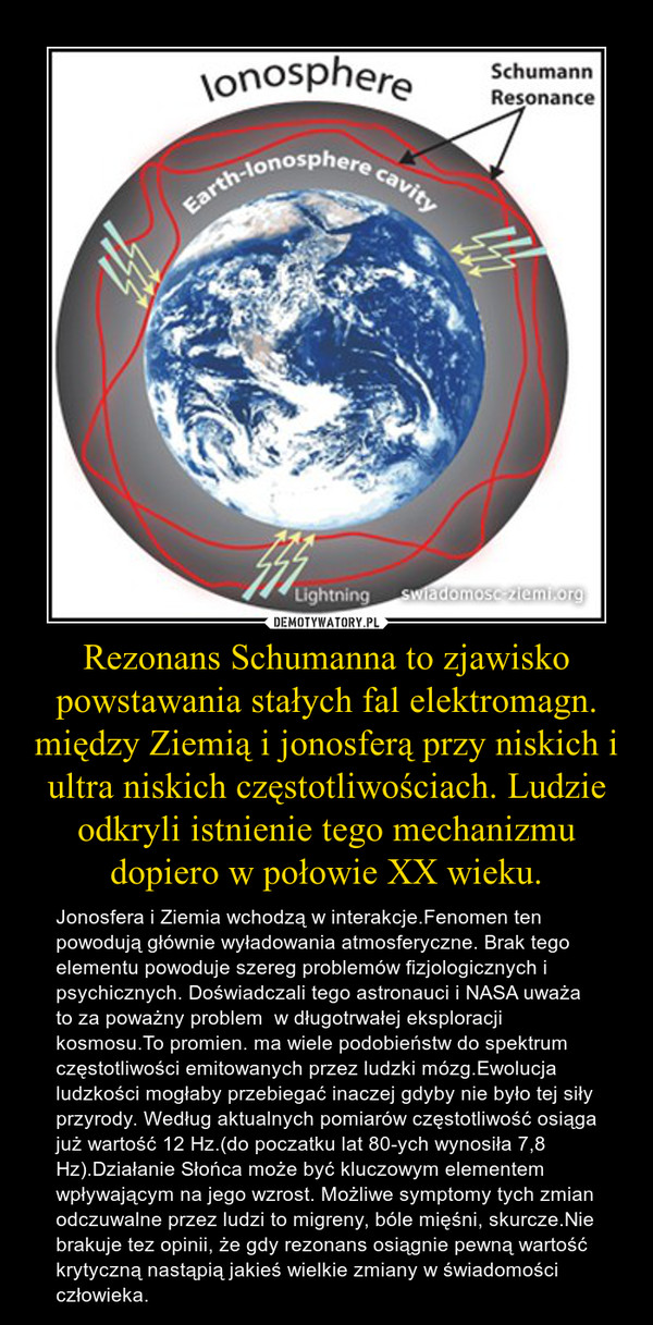 Rezonans Schumanna to zjawisko powstawania stałych fal elektromagn. między Ziemią i jonosferą przy niskich i ultra niskich częstotliwościach. Ludzie odkryli istnienie tego mechanizmu dopiero w połowie XX wieku. – Jonosfera i Ziemia wchodzą w interakcje.Fenomen ten powodują głównie wyładowania atmosferyczne. Brak tego elementu powoduje szereg problemów fizjologicznych i psychicznych. Doświadczali tego astronauci i NASA uważa to za poważny problem  w długotrwałej eksploracji kosmosu.To promien. ma wiele podobieństw do spektrum częstotliwości emitowanych przez ludzki mózg.Ewolucja ludzkości mogłaby przebiegać inaczej gdyby nie było tej siły przyrody. Według aktualnych pomiarów częstotliwość osiąga już wartość 12 Hz.(do poczatku lat 80-ych wynosiła 7,8 Hz).Działanie Słońca może być kluczowym elementem wpływającym na jego wzrost. Możliwe symptomy tych zmian odczuwalne przez ludzi to migreny, bóle mięśni, skurcze.Nie brakuje tez opinii, że gdy rezonans osiągnie pewną wartość krytyczną nastąpią jakieś wielkie zmiany w świadomości człowieka. 