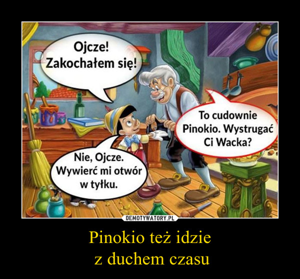 Pinokio też idzie z duchem czasu –  Ojcze! Zakochałem się!To cudownie Pinokio. Wystrugać Ci Wacka?Nie, Ojcze. Wywierć mi otwór w tyłku.