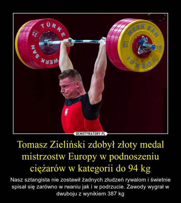 Tomasz Zieliński zdobył złoty medal mistrzostw Europy w podnoszeniu ciężarów w kategorii do 94 kg – Nasz sztangista nie zostawił żadnych złudzeń rywalom i świetnie spisał się zarówno w rwaniu jak i w podrzucie. Zawody wygrał w dwuboju z wynikiem 387 kg 
