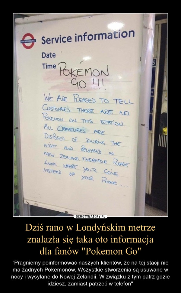 Dziś rano w Londyńskim metrzeznalazła się taka oto informacjadla fanów "Pokemon Go" – "Pragniemy poinformować naszych klientów, że na tej stacji nie ma żadnych Pokemonów. Wszystkie stworzenia są usuwane w nocy i wysyłane do Nowej Zelandii. W związku z tym patrz gdzie idziesz, zamiast patrzeć w telefon" 