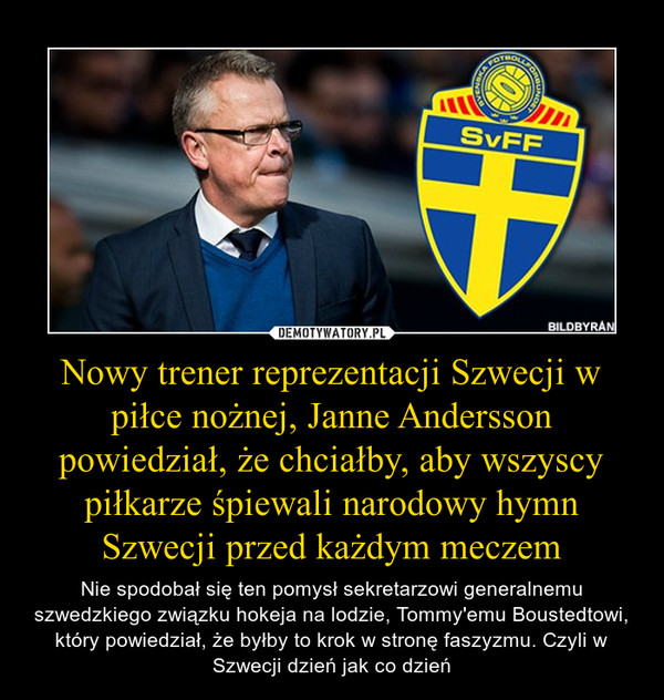Nowy trener reprezentacji Szwecji w piłce nożnej, Janne Andersson powiedział, że chciałby, aby wszyscy piłkarze śpiewali narodowy hymn Szwecji przed każdym meczem – Nie spodobał się ten pomysł sekretarzowi generalnemu szwedzkiego związku hokeja na lodzie, Tommy'emu Boustedtowi, który powiedział, że byłby to krok w stronę faszyzmu. Czyli w Szwecji dzień jak co dzień 
