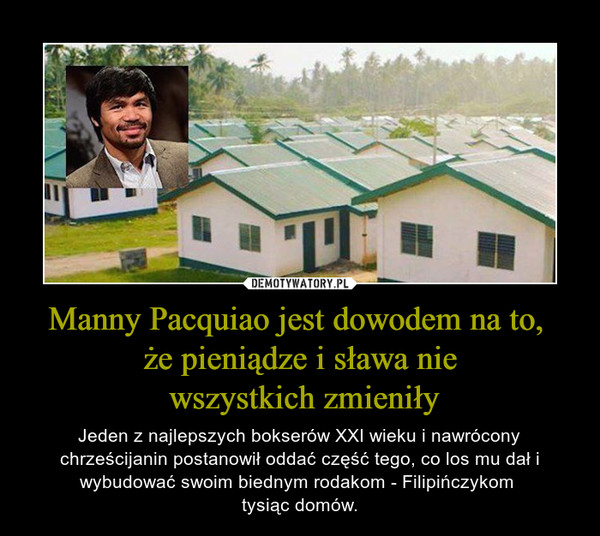 Manny Pacquiao jest dowodem na to, że pieniądze i sława nie wszystkich zmieniły – Jeden z najlepszych bokserów XXI wieku i nawrócony chrześcijanin postanowił oddać część tego, co los mu dał i wybudować swoim biednym rodakom - Filipińczykom tysiąc domów. 