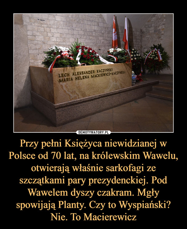 Przy pełni Księżyca niewidzianej w Polsce od 70 lat, na królewskim Wawelu, otwierają właśnie sarkofagi ze szczątkami pary prezydenckiej. Pod Wawelem dyszy czakram. Mgły spowijają Planty. Czy to Wyspiański? Nie. To Macierewicz –  