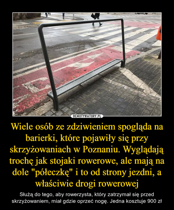 Wiele osób ze zdziwieniem spogląda na barierki, które pojawiły się przy skrzyżowaniach w Poznaniu. Wyglądają trochę jak stojaki rowerowe, ale mają na dole "półeczkę" i to od strony jezdni, a właściwie drogi rowerowej – Służą do tego, aby rowerzysta, który zatrzymał się przed skrzyżowaniem, miał gdzie oprzeć nogę. Jedna kosztuje 900 zł 