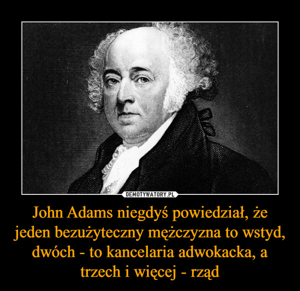 John Adams niegdyś powiedział, że jeden bezużyteczny mężczyzna to wstyd, dwóch - to kancelaria adwokacka, a trzech i więcej - rząd –  