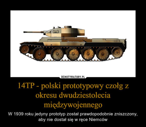 14TP - polski prototypowy czołg z okresu dwudziestolecia międzywojennego – W 1939 roku jedyny prototyp został prawdopodobnie zniszczony, aby nie dostał się w ręce Niemców 