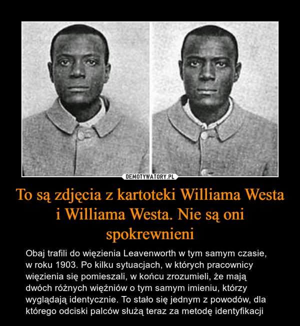 To są zdjęcia z kartoteki Williama Westa i Williama Westa. Nie są oni spokrewnieni – Obaj trafili do więzienia Leavenworth w tym samym czasie, w roku 1903. Po kilku sytuacjach, w których pracownicy więzienia się pomieszali, w końcu zrozumieli, że mają dwóch różnych więźniów o tym samym imieniu, którzy wyglądają identycznie. To stało się jednym z powodów, dla którego odciski palców służą teraz za metodę identyfikacji 