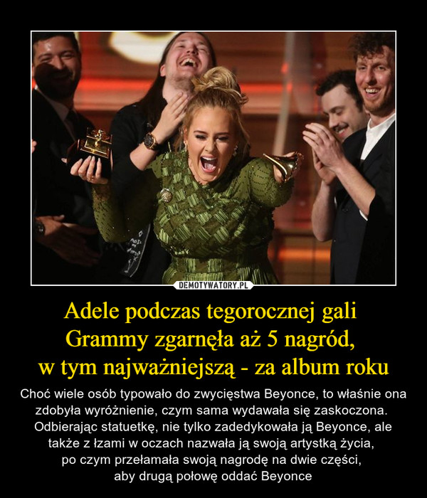 Adele podczas tegorocznej gali Grammy zgarnęła aż 5 nagród, w tym najważniejszą - za album roku – Choć wiele osób typowało do zwycięstwa Beyonce, to właśnie ona zdobyła wyróżnienie, czym sama wydawała się zaskoczona.  Odbierając statuetkę, nie tylko zadedykowała ją Beyonce, ale także z łzami w oczach nazwała ją swoją artystką życia, po czym przełamała swoją nagrodę na dwie części, aby drugą połowę oddać Beyonce 