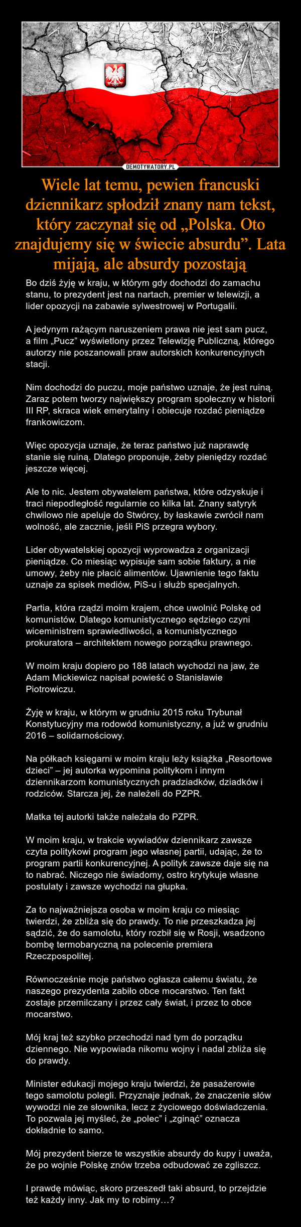 Wiele lat temu, pewien francuski dziennikarz spłodził znany nam tekst, który zaczynał się od „Polska. Oto znajdujemy się w świecie absurdu”. Lata mijają, ale absurdy pozostają – Bo dziś żyję w kraju, w którym gdy dochodzi do zamachu stanu, to prezydent jest na nartach, premier w telewizji, a lider opozycji na zabawie sylwestrowej w Portugalii.A jedynym rażącym naruszeniem prawa nie jest sam pucz, a film „Pucz” wyświetlony przez Telewizję Publiczną, którego autorzy nie poszanowali praw autorskich konkurencyjnych stacji.Nim dochodzi do puczu, moje państwo uznaje, że jest ruiną. Zaraz potem tworzy największy program społeczny w historii III RP, skraca wiek emerytalny i obiecuje rozdać pieniądze frankowiczom.Więc opozycja uznaje, że teraz państwo już naprawdę stanie się ruiną. Dlatego proponuje, żeby pieniędzy rozdać jeszcze więcej.Ale to nic. Jestem obywatelem państwa, które odzyskuje i traci niepodległość regularnie co kilka lat. Znany satyryk chwilowo nie apeluje do Stwórcy, by łaskawie zwrócił nam wolność, ale zacznie, jeśli PiS przegra wybory.Lider obywatelskiej opozycji wyprowadza z organizacji pieniądze. Co miesiąc wypisuje sam sobie faktury, a nie umowy, żeby nie płacić alimentów. Ujawnienie tego faktu uznaje za spisek mediów, PiS-u i służb specjalnych.Partia, która rządzi moim krajem, chce uwolnić Polskę od komunistów. Dlatego komunistycznego sędziego czyni wiceministrem sprawiedliwości, a komunistycznego prokuratora – architektem nowego porządku prawnego.W moim kraju dopiero po 188 latach wychodzi na jaw, że Adam Mickiewicz napisał powieść o Stanisławie Piotrowiczu.Żyję w kraju, w którym w grudniu 2015 roku Trybunał Konstytucyjny ma rodowód komunistyczny, a już w grudniu 2016 – solidarnościowy.Na półkach księgarni w moim kraju leży książka „Resortowe dzieci” – jej autorka wypomina politykom i innym dziennikarzom komunistycznych pradziadków, dziadków i rodziców. Starcza jej, że należeli do PZPR.Matka tej autorki także należała do PZPR.W moim kraju, w trakcie wywiadów dziennikarz zawsze czyta politykowi program jego własnej partii, udając, że to program partii konkurencyjnej. A polityk zawsze daje się na to nabrać. Niczego nie świadomy, ostro krytykuje własne postulaty i zawsze wychodzi na głupka.Za to najważniejsza osoba w moim kraju co miesiąc twierdzi, że zbliża się do prawdy. To nie przeszkadza jej sądzić, że do samolotu, który rozbił się w Rosji, wsadzono bombę termobaryczną na polecenie premiera Rzeczpospolitej.Równocześnie moje państwo ogłasza całemu światu, że  naszego prezydenta zabiło obce mocarstwo. Ten fakt zostaje przemilczany i przez cały świat, i przez to obce mocarstwo.Mój kraj też szybko przechodzi nad tym do porządku dziennego. Nie wypowiada nikomu wojny i nadal zbliża się do prawdy.Minister edukacji mojego kraju twierdzi, że pasażerowie tego samolotu polegli. Przyznaje jednak, że znaczenie słów wywodzi nie ze słownika, lecz z życiowego doświadczenia. To pozwala jej myśleć, że „polec” i „zginąć” oznacza dokładnie to samo.Mój prezydent bierze te wszystkie absurdy do kupy i uważa, że po wojnie Polskę znów trzeba odbudować ze zgliszcz. I prawdę mówiąc, skoro przeszedł taki absurd, to przejdzie też każdy inny. Jak my to robimy…? 