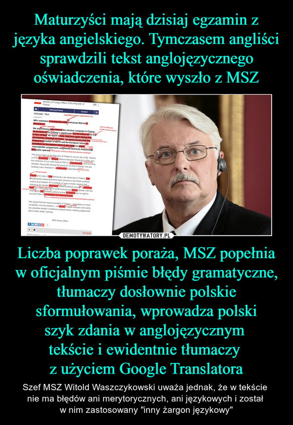 Liczba poprawek poraża, MSZ popełnia w oficjalnym piśmie błędy gramatyczne, tłumaczy dosłownie polskie sformułowania, wprowadza polskiszyk zdania w anglojęzycznym tekście i ewidentnie tłumaczy z użyciem Google Translatora – Szef MSZ Witold Waszczykowski uważa jednak, że w tekście nie ma błędów ani merytorycznych, ani językowych i został w nim zastosowany "inny żargon językowy" MFA statement in connection with Emmanuel Macron’s declarationWe are following with interest the election campaign in France on account of the country’s significance for the future of the EU. In this context, we regret to note that once again during the presidential campaign in France, an allied country that like Poland is a member of NATO and the European Union, a candidate for the highest office in the state has used unacceptable comparisons and mental shortcuts that mislead the public opinion.The government of the Republic of Poland is not an ally of Ms. Marine Le Pen. Indicating an alleged alliance between Madame Le Pen and the chairman of Law and Justice (PiS) is a manipulation, and counting Jarosław Kaczyński among the group of "Le Pen’s friends who are violating many freedoms” is wrong and inappropriate. Values and rules of free democracy are observed in Poland. The fundamental values that have been present in the Polish political culture and tradition for hundreds of years include respect and tolerance for people who have different political views or a different faith. We would also like to recall that anyone who is familiar with the history and the domestic political scene in Poland has no right to accuse Poles of sympathies for imperial Russia.We expect that the future president of France – regardless of which candidate wins the election – will do an in-depth analysis and clarify any possible doubts in bilateral contacts before making judgements about other states’ policies. MFA Press Office