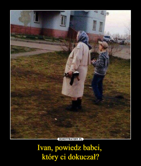 Ivan, powiedz babci, który ci dokuczał? –  
