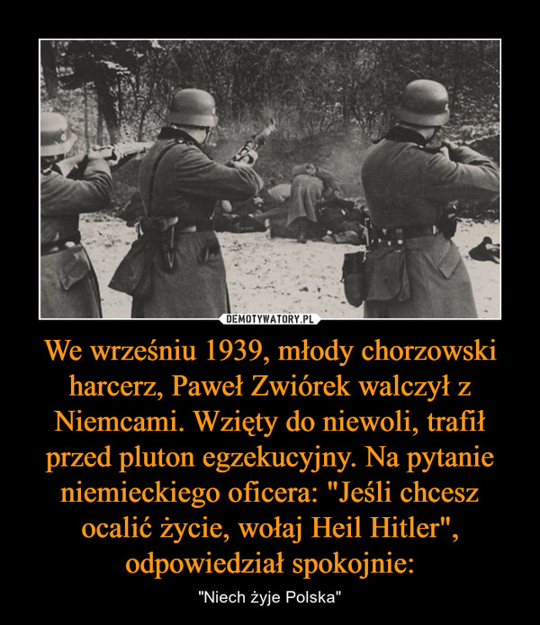 We wrześniu 1939, młody chorzowski harcerz, Paweł Zwiórek walczył z Niemcami. Wzięty do niewoli, trafił przed pluton egzekucyjny. Na pytanie niemieckiego oficera: "Jeśli chcesz ocalić życie, wołaj Heil Hitler", odpowiedział spokojnie: – "Niech żyje Polska" 