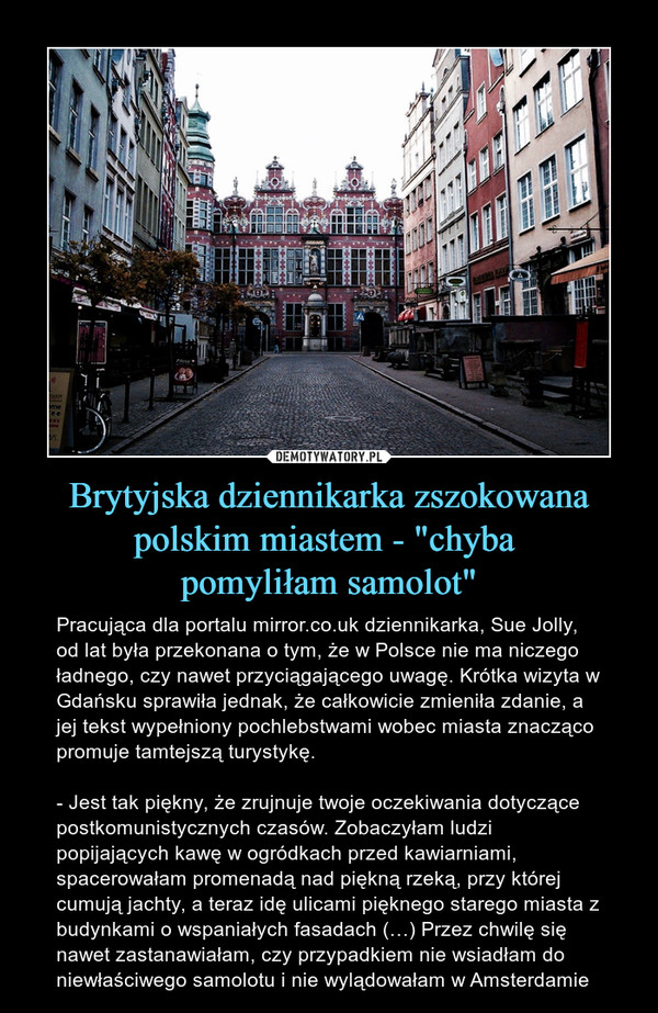 Brytyjska dziennikarka zszokowana polskim miastem - "chyba pomyliłam samolot" – Pracująca dla portalu mirror.co.uk dziennikarka, Sue Jolly, od lat była przekonana o tym, że w Polsce nie ma niczego ładnego, czy nawet przyciągającego uwagę. Krótka wizyta w Gdańsku sprawiła jednak, że całkowicie zmieniła zdanie, a jej tekst wypełniony pochlebstwami wobec miasta znacząco promuje tamtejszą turystykę.- Jest tak piękny, że zrujnuje twoje oczekiwania dotyczące postkomunistycznych czasów. Zobaczyłam ludzi popijających kawę w ogródkach przed kawiarniami, spacerowałam promenadą nad piękną rzeką, przy której cumują jachty, a teraz idę ulicami pięknego starego miasta z budynkami o wspaniałych fasadach (…) Przez chwilę się nawet zastanawiałam, czy przypadkiem nie wsiadłam do niewłaściwego samolotu i nie wylądowałam w Amsterdamie 