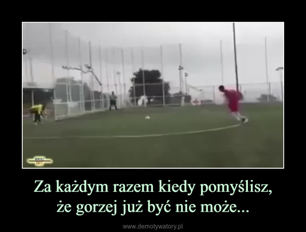 Za każdym razem kiedy pomyślisz,że gorzej już być nie może... –  