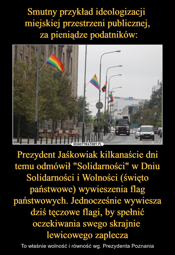Smutny przykład ideologizacji 
miejskiej przestrzeni publicznej,
 za pieniądze podatników: Prezydent Jaśkowiak kilkanaście dni temu odmówił "Solidarności" w Dniu Solidarności i Wolności (święto państwowe) wywieszenia flag państwowych. Jednocześnie wywiesza dziś tęczowe flagi, by spełnić oczekiwania swego skrajnie 
lewicowego zaplecza