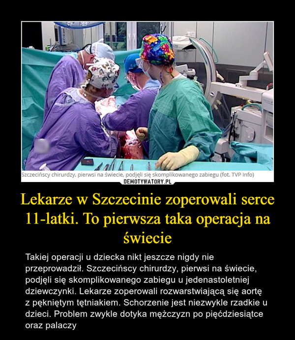 Lekarze w Szczecinie zoperowali serce 11-latki. To pierwsza taka operacja na świecie – Takiej operacji u dziecka nikt jeszcze nigdy nie przeprowadził. Szczecińscy chirurdzy, pierwsi na świecie, podjęli się skomplikowanego zabiegu u jedenastoletniej dziewczynki. Lekarze zoperowali rozwarstwiającą się aortę z pękniętym tętniakiem. Schorzenie jest niezwykle rzadkie u dzieci. Problem zwykle dotyka mężczyzn po pięćdziesiątce oraz palaczy 
