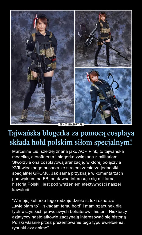 Tajwańska blogerka za pomocą cosplaya składa hołd polskim siłom specjalnym! – Marceline Liu, szerzej znana jako AOR Pink, to tajwańska modelka, airsoftnerka i blogerka związana z militariami. Stworzyła ona cosplayową aranżację, w której połączyła XVII-wiecznego husarza ze strojem żołnierza jednostki specjalnej GROMu. Jak sama przyznaje w komentarzach pod wpisem na FB, od dawna interesuje się militarną historią Polski i jest pod wrażeniem efektywności naszej kawalerii."W mojej kulturze tego rodzaju dzieło sztuki oznacza: „uwielbiam to”, „składam temu hołd” i mam szacunek dla tych wszystkich prawdziwych bohaterów i historii. Niektórzy azjatyccy nastolatkowie zaczynają interesować się historią Polski właśnie przez prezentowanie tego typu uwielbienia, rysunki czy anime" 