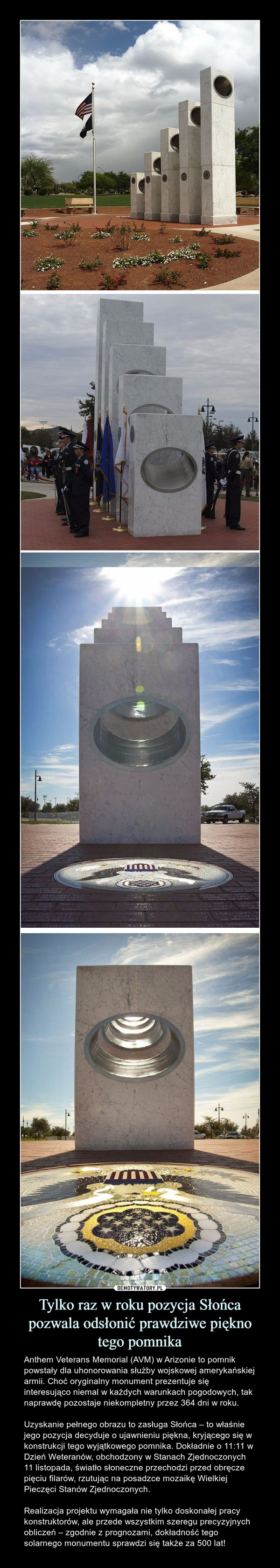 Tylko raz w roku pozycja Słońca pozwala odsłonić prawdziwe pięknotego pomnika – Anthem Veterans Memorial (AVM) w Arizonie to pomnik powstały dla uhonorowania służby wojskowej amerykańskiej armii. Choć oryginalny monument prezentuje się interesująco niemal w każdych warunkach pogodowych, tak naprawdę pozostaje niekompletny przez 364 dni w roku. Uzyskanie pełnego obrazu to zasługa Słońca – to właśnie jego pozycja decyduje o ujawnieniu piękna, kryjącego się w konstrukcji tego wyjątkowego pomnika. Dokładnie o 11:11 w Dzień Weteranów, obchodzony w Stanach Zjednoczonych 11 listopada, światło słoneczne przechodzi przed obręcze pięciu filarów, rzutując na posadzce mozaikę Wielkiej Pieczęci Stanów Zjednoczonych.Realizacja projektu wymagała nie tylko doskonałej pracy konstruktorów, ale przede wszystkim szeregu precyzyjnych obliczeń – zgodnie z prognozami, dokładność tego solarnego monumentu sprawdzi się także za 500 lat! 