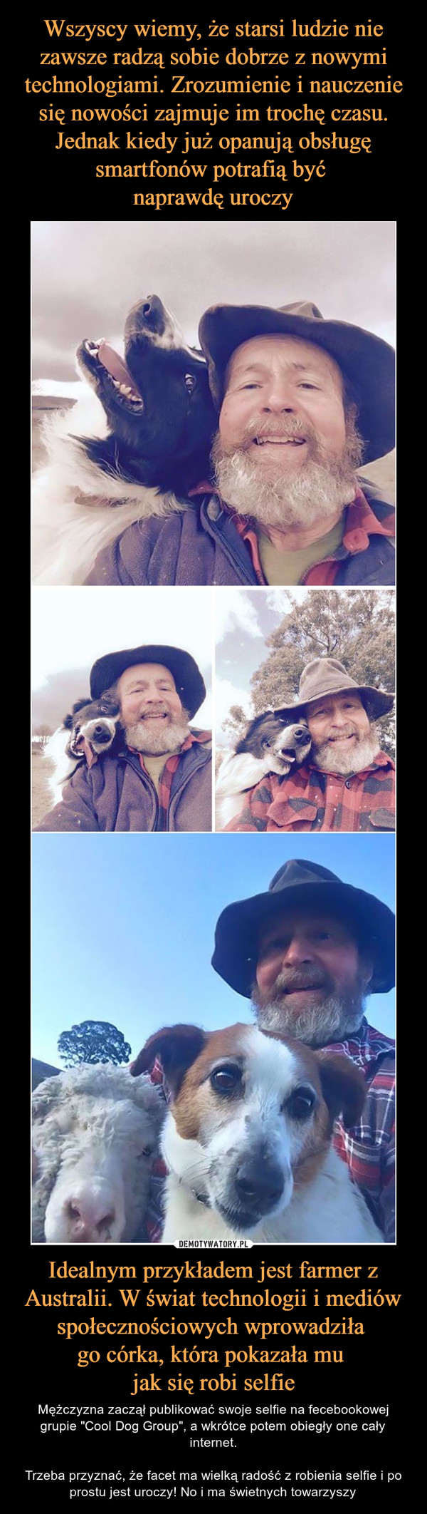 Idealnym przykładem jest farmer z Australii. W świat technologii i mediów społecznościowych wprowadziła go córka, która pokazała mu jak się robi selfie – Mężczyzna zaczął publikować swoje selfie na fecebookowej grupie "Cool Dog Group", a wkrótce potem obiegły one cały internet.Trzeba przyznać, że facet ma wielką radość z robienia selfie i po prostu jest uroczy! No i ma świetnych towarzyszy 