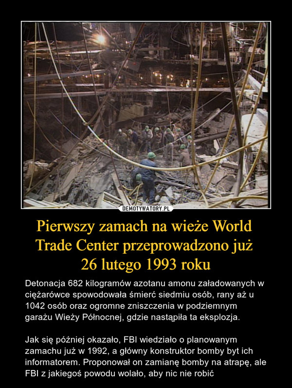 Pierwszy zamach na wieże World Trade Center przeprowadzono już 26 lutego 1993 roku – Detonacja 682 kilogramów azotanu amonu załadowanych w ciężarówce spowodowała śmierć siedmiu osób, rany aż u 1042 osób oraz ogromne zniszczenia w podziemnym garażu Wieży Północnej, gdzie nastąpiła ta eksplozja.Jak się później okazało, FBI wiedziało o planowanym zamachu już w 1992, a główny konstruktor bomby byt ich informatorem. Proponował on zamianę bomby na atrapę, ale FBI z jakiegoś powodu wolało, aby nic nie robić 