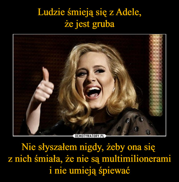 Ludzie śmieją się z Adele,
że jest gruba Nie słyszałem nigdy, żeby ona się 
z nich śmiała, że nie są multimilionerami i nie umieją śpiewać