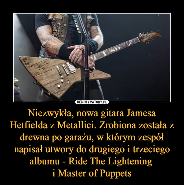 Niezwykła, nowa gitara Jamesa Hetfielda z Metallici. Zrobiona została z drewna po garażu, w którym zespół napisał utwory do drugiego i trzeciego albumu - Ride The Lightening 
i Master of Puppets
