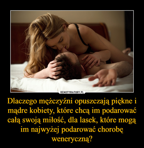 Dlaczego mężczyźni opuszczają piękne i mądre kobiety, które chcą im podarować całą swoją miłość, dla lasek, które mogą im najwyżej podarować chorobę weneryczną? –  