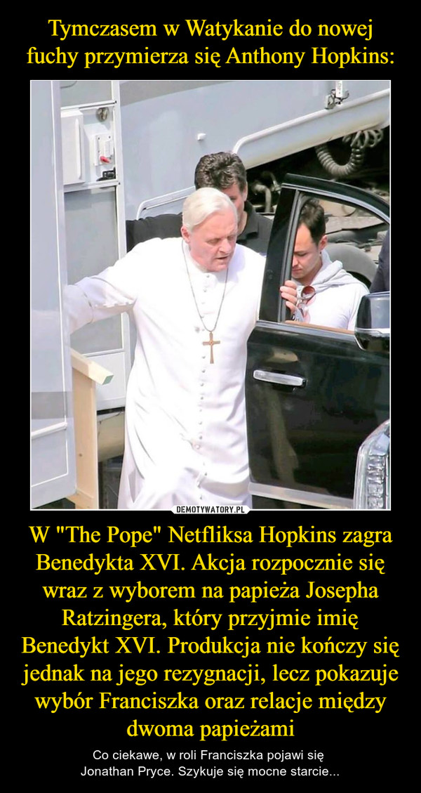 W "The Pope" Netfliksa Hopkins zagra Benedykta XVI. Akcja rozpocznie się wraz z wyborem na papieża Josepha Ratzingera, który przyjmie imię Benedykt XVI. Produkcja nie kończy się jednak na jego rezygnacji, lecz pokazuje wybór Franciszka oraz relacje między dwoma papieżami – Co ciekawe, w roli Franciszka pojawi się Jonathan Pryce. Szykuje się mocne starcie... 