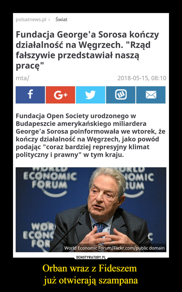 Orban wraz z Fideszem już otwierają szampana –  polsatnews.pl > Świat Fundacja George'a Sorosa kończy działalność na Węgrzech. "Rząd fałszywie przedstawiał naszą pracę" Fundacja Open Society urodzonego w Budapeszcie amerykańskiego miliardera George'a Sorosa poinformowała we wtorek, że kończy działalność na Węgrzech, jako powód podając "coraz bardziej represyjny klimat polityczny i prawny" w tym kraju. World Economic Forum/Flickr.com/public domain 
