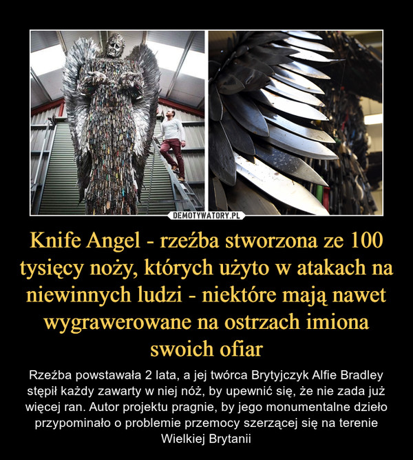 Knife Angel - rzeźba stworzona ze 100 tysięcy noży, których użyto w atakach na niewinnych ludzi - niektóre mają nawet wygrawerowane na ostrzach imiona swoich ofiar – Rzeźba powstawała 2 lata, a jej twórca Brytyjczyk Alfie Bradley stępił każdy zawarty w niej nóż, by upewnić się, że nie zada już więcej ran. Autor projektu pragnie, by jego monumentalne dzieło przypominało o problemie przemocy szerzącej się na terenie Wielkiej Brytanii 