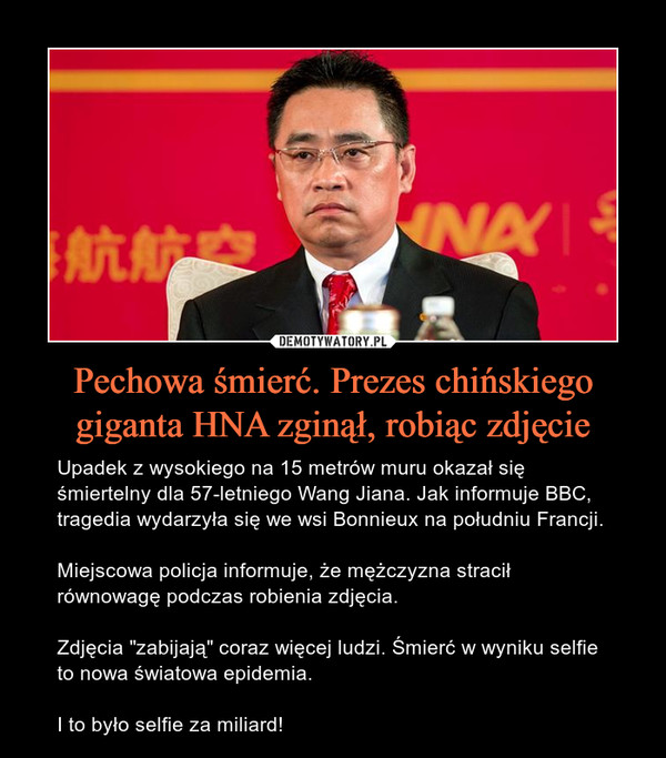 Pechowa śmierć. Prezes chińskiego giganta HNA zginął, robiąc zdjęcie – Upadek z wysokiego na 15 metrów muru okazał się śmiertelny dla 57-letniego Wang Jiana. Jak informuje BBC, tragedia wydarzyła się we wsi Bonnieux na południu Francji.Miejscowa policja informuje, że mężczyzna stracił równowagę podczas robienia zdjęcia.Zdjęcia "zabijają" coraz więcej ludzi. Śmierć w wyniku selfie to nowa światowa epidemia.I to było selfie za miliard! 