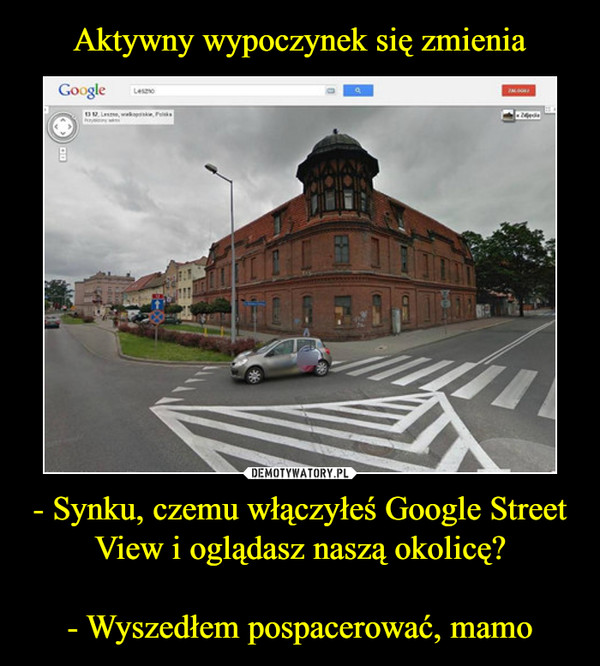 - Synku, czemu włączyłeś Google Street View i oglądasz naszą okolicę?- Wyszedłem pospacerować, mamo –  