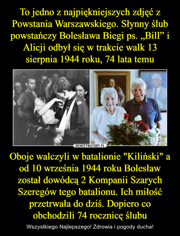 To jedno z najpiękniejszych zdjęć z Powstania Warszawskiego. Słynny ślub powstańczy Bolesława Biegi ps. „Bill” i Alicji odbył się w trakcie walk 13 sierpnia 1944 roku, 74 lata temu Oboje walczyli w batalionie "Kiliński" a od 10 września 1944 roku Bolesław został dowódcą 2 Kompanii Szarych Szeregów tego batalionu. Ich miłość przetrwała do dziś. Dopiero co obchodzili 74 rocznicę ślubu
