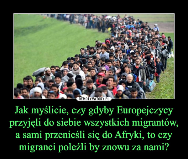 Jak myślicie, czy gdyby Europejczycy przyjęli do siebie wszystkich migrantów, a sami przenieśli się do Afryki, to czy migranci poleźli by znowu za nami? –  