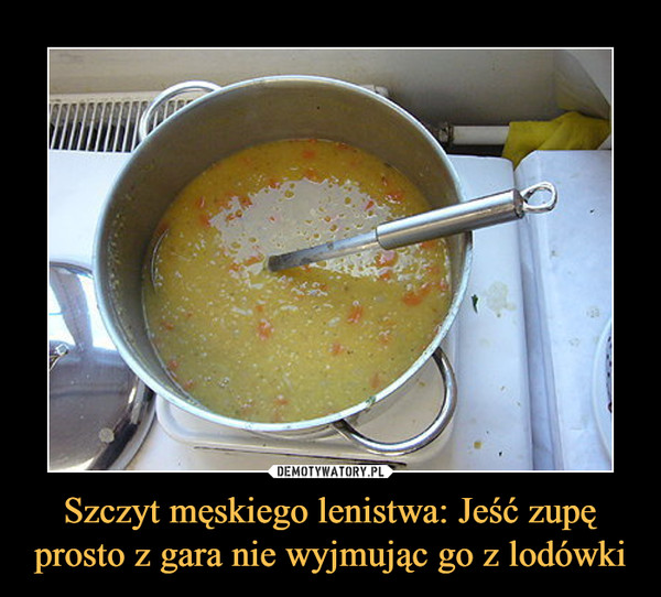 Szczyt męskiego lenistwa: Jeść zupę prosto z gara nie wyjmując go z lodówki