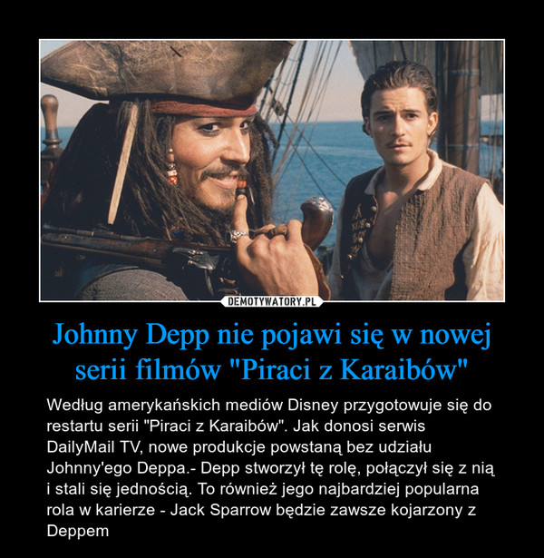 Johnny Depp nie pojawi się w nowej serii filmów "Piraci z Karaibów" – Według amerykańskich mediów Disney przygotowuje się do restartu serii "Piraci z Karaibów". Jak donosi serwis DailyMail TV, nowe produkcje powstaną bez udziału Johnny'ego Deppa.- Depp stworzył tę rolę, połączył się z nią i stali się jednością. To również jego najbardziej popularna rola w karierze - Jack Sparrow będzie zawsze kojarzony z Deppem 