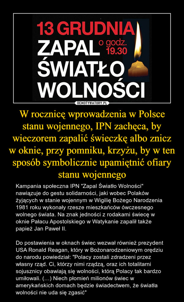 W rocznicę wprowadzenia w Polsce stanu wojennego, IPN zachęca, by wieczorem zapalić świeczkę albo znicz w oknie, przy pomniku, krzyżu, by w ten sposób symbolicznie upamiętnić ofiary stanu wojennego – Kampania społeczna IPN "Zapal Światło Wolności" nawiązuje do gestu solidarności, jaki wobec Polaków żyjących w stanie wojennym w Wigilię Bożego Narodzenia 1981 roku wykonały rzesze mieszkańców ówczesnego wolnego świata. Na znak jedności z rodakami świecę w oknie Pałacu Apostolskiego w Watykanie zapalił także papież Jan Paweł II. Do postawienia w oknach świec wezwał również prezydent USA Ronald Reagan, który w Bożonarodzeniowym orędziu do narodu powiedział: "Polacy zostali zdradzeni przez własny rząd. Ci, którzy nimi rządzą, oraz ich totalitarni sojusznicy obawiają się wolności, którą Polacy tak bardzo umiłowali. (…) Niech płomień milionów świec w amerykańskich domach będzie świadectwem, że światła wolności nie uda się zgasić" 